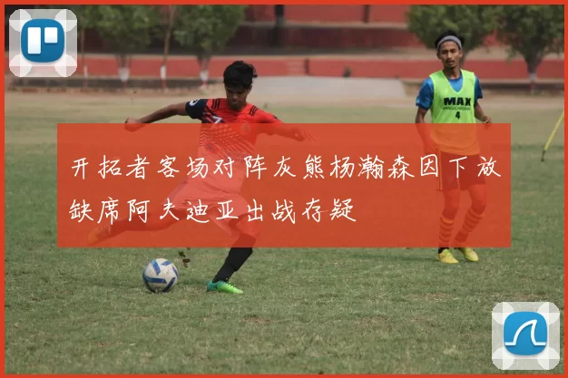 开拓者客场对阵灰熊杨瀚森因下放缺席阿夫迪亚出战存疑