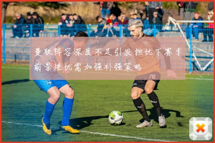 曼联阵容深度不足引发担忧下赛季前景堪忧需加强补强策略