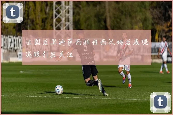 法国后卫迪萨西租借西汉姆后表现亮眼引发关注