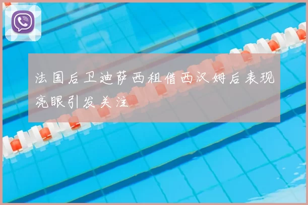 法国后卫迪萨西租借西汉姆后表现亮眼引发关注