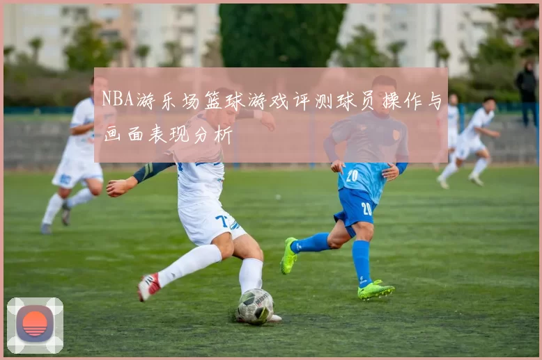 NBA游乐场篮球游戏评测球员操作与画面表现分析