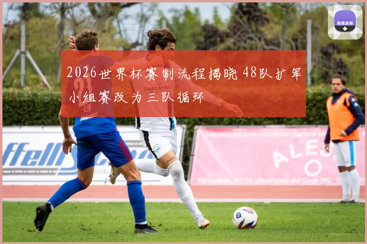 2026世界杯赛制流程揭晓 48队扩军小组赛改为三队循环