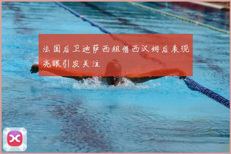 法国后卫迪萨西租借西汉姆后表现亮眼引发关注